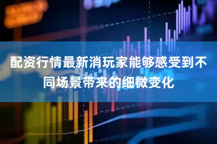 配资行情最新消玩家能够感受到不同场景带来的细微变化