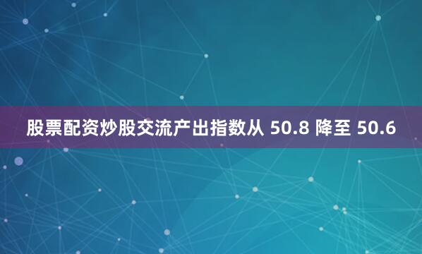 股票配资炒股交流产出指数从 50.8 降至 50.6