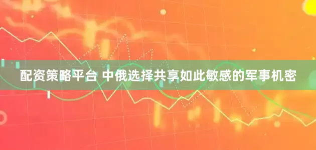 配资策略平台 中俄选择共享如此敏感的军事机密