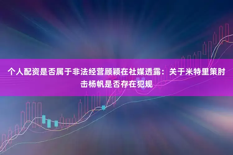 个人配资是否属于非法经营顾颖在社媒透露：关于米特里策肘击杨帆是否存在犯规